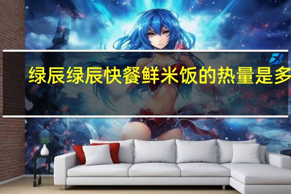 绿辰 绿辰快餐 鲜米饭的热量是多少