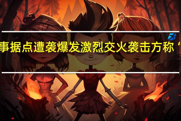 缅北多个军事据点遭袭爆发激烈交火 袭击方称“为清剿电诈民团”