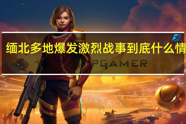 缅北多地爆发激烈战事 到底什么情况呢