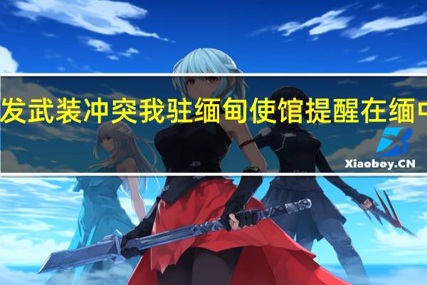 缅甸北部多地爆发武装冲突 我驻缅甸使馆提醒在缅中国公民加强安全防范