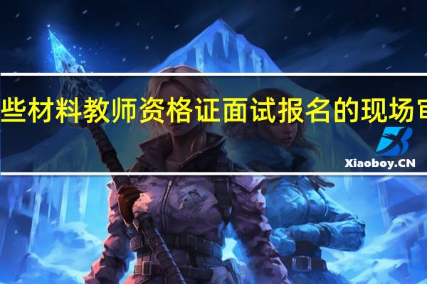 缺少这些材料教师资格证面试报名的现场审核无法通过