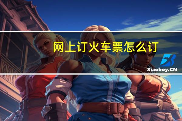 网上订火车票怎么订(网上订火车票攻略)