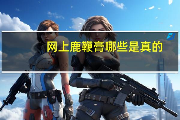 网上鹿鞭膏哪些是真的（梦凡家鹿鞭膏是不是骗人的）