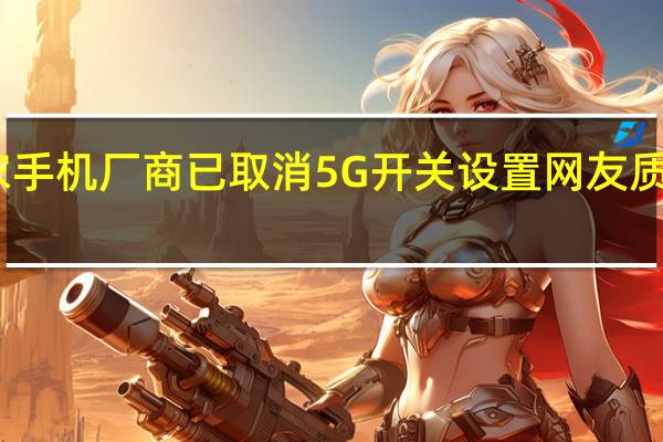 网传多家手机厂商已取消5G开关设置 网友质疑应有选择权