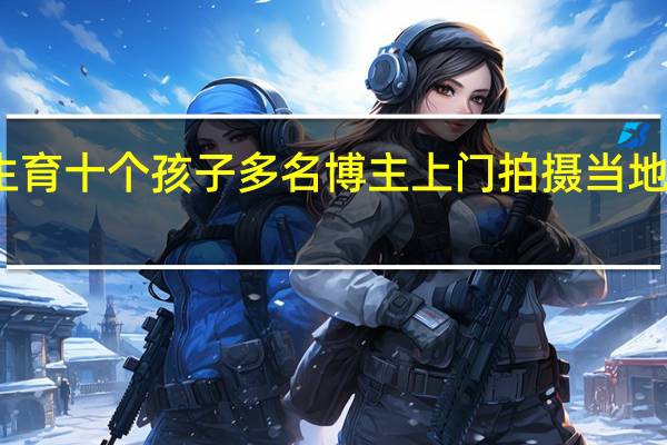 网传长春一农妇生育十个孩子多名博主上门拍摄 当地村干部 到底什么情况嘞