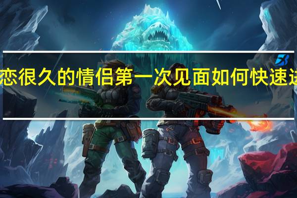 网恋很久的情侣第一次见面如何快速进入状态,避免尴尬和陌生