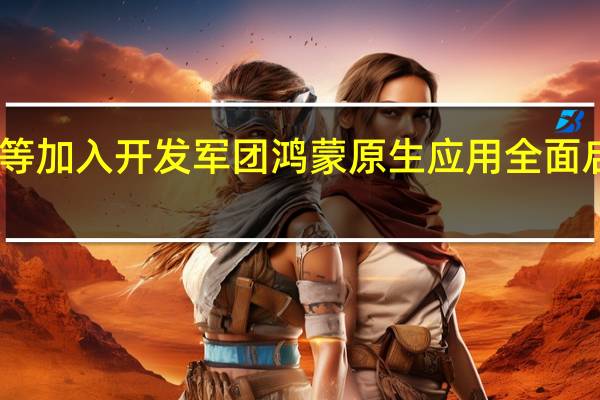 网易、美团等加入开发军团 鸿蒙原生应用全面启动！产业链人士：生态之路仍漫长