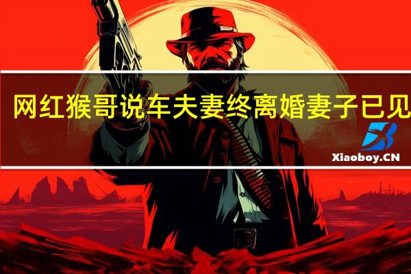 网红猴哥说车夫妻终离婚 妻子已见律师
