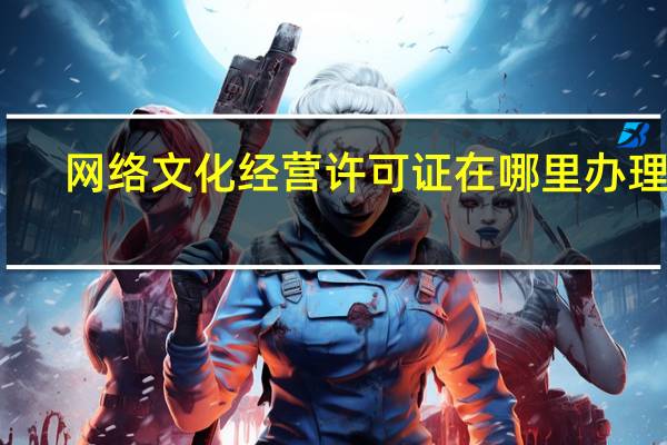 网络文化经营许可证在哪里办理的（网络文化经营许可证在哪里办理）