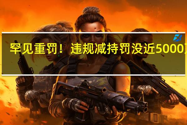罕见重罚!违规减持罚没近5000万元