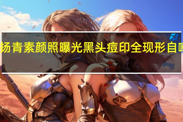 罗志祥女友周扬青素颜照曝光 黑头痘印全现形自嘲也就发这一次素颜