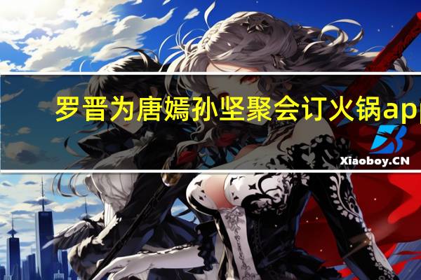 罗晋为唐嫣孙坚聚会订火锅 app（罗晋为唐嫣孙坚聚会订火锅）