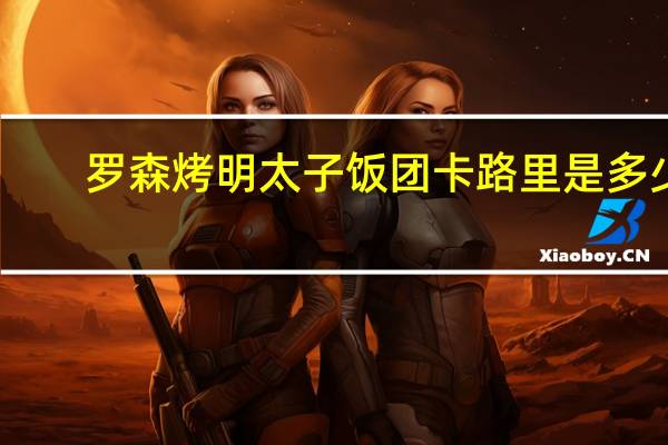 罗森 烤明太子饭团卡路里是多少