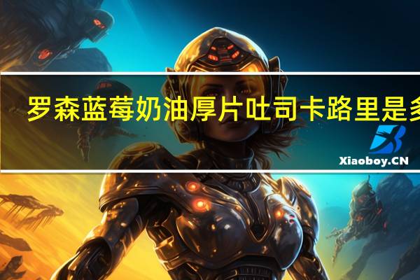 罗森 蓝莓奶油厚片吐司卡路里是多少