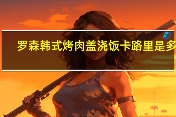 罗森 韩式烤肉盖浇饭卡路里是多少
