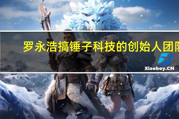 罗永浩搞锤子科技的创始人团队(罗永浩-锤子科技创始人介绍)