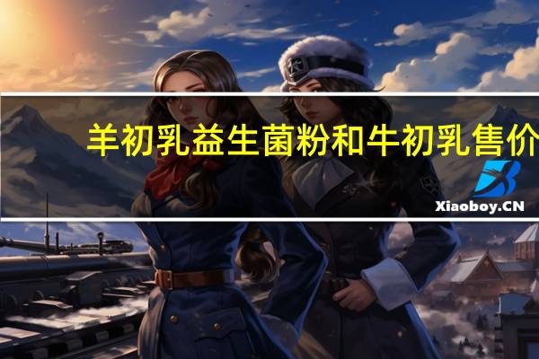 羊初乳益生菌粉和牛初乳售价