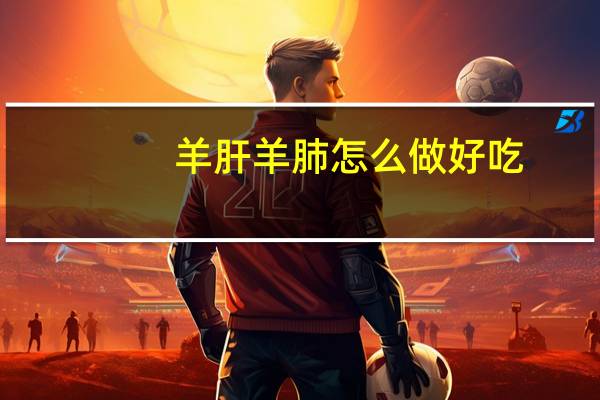 羊肝羊肺怎么做好吃（羊肺怎么做好吃）