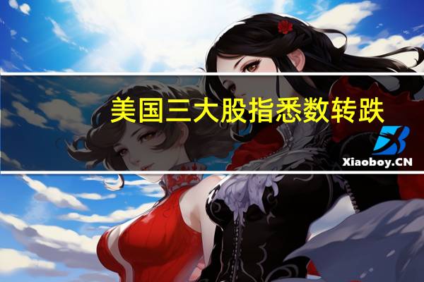 美国三大股指悉数转跌