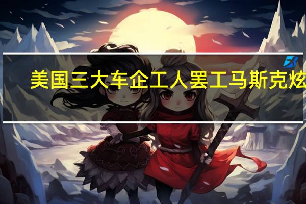 美国三大车企工人罢工马斯克炫耀：我发的工资比工会要的还多