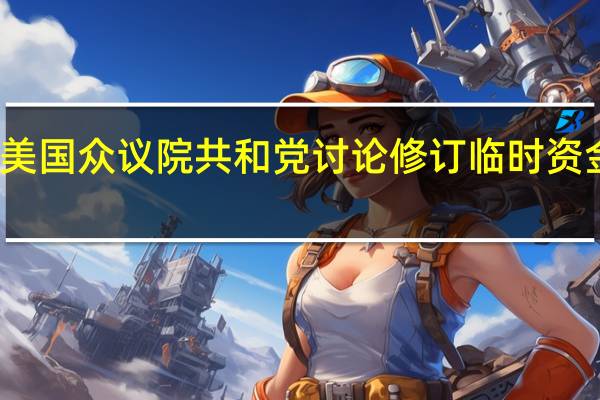 美国众议院共和党讨论修订临时资金法案：时长由31天改为14至60天