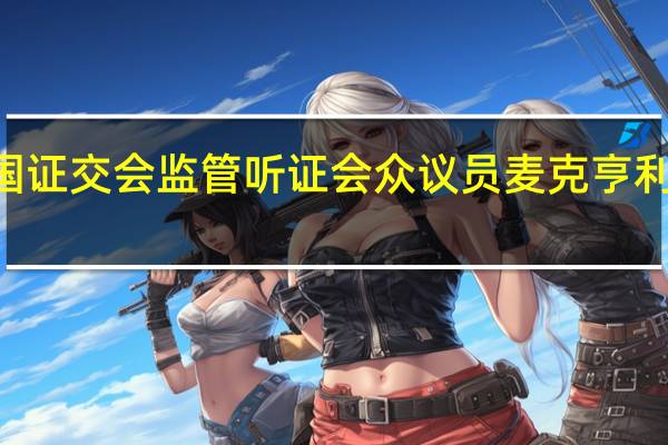 美国众议院金融服务委员会举行美国证交会（SEC）监管听证会众议员麦克亨利威胁称要发出传票要求SEC提供所需文件