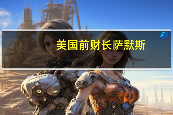 美国前财长萨默斯：美联储加息效果不如以往 经济硬着陆风险上升