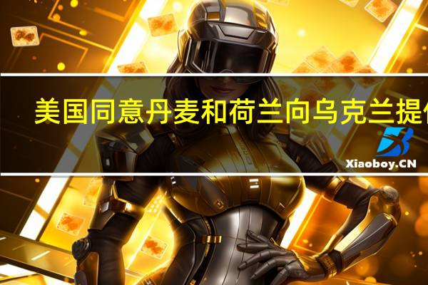 美国同意丹麦和荷兰向乌克兰提供F-16战机