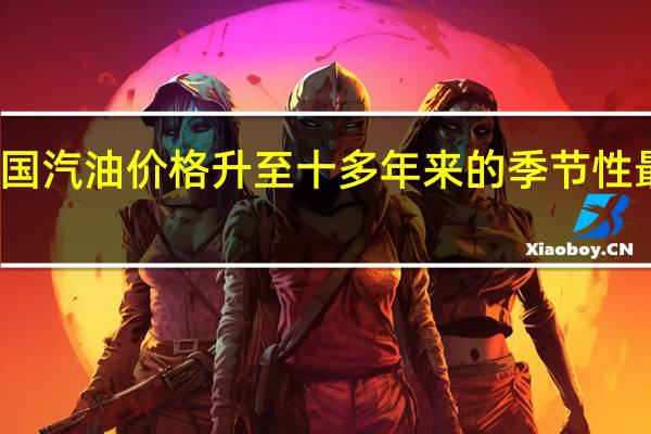 美国汽油价格升至十多年来的季节性最高水平