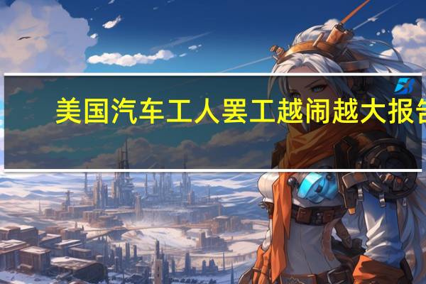 美国汽车工人罢工越闹越大 报告:已致80亿美元损失
