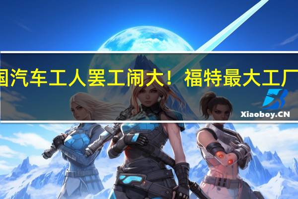 美国汽车工人罢工闹大!福特最大工厂宣布关闭:继续裁员