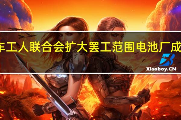 美国汽车工人联合会扩大罢工范围电池厂成谈判症结所在