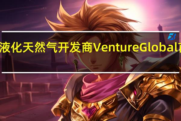 美国液化天然气开发商Venture Global首席执行官：随着更多液化天然气产能上线短期市场的流动性和交易能力得到改善但需求也在迅速增长