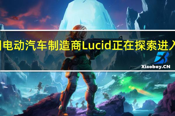 美国电动汽车制造商Lucid正在探索进入中国市场