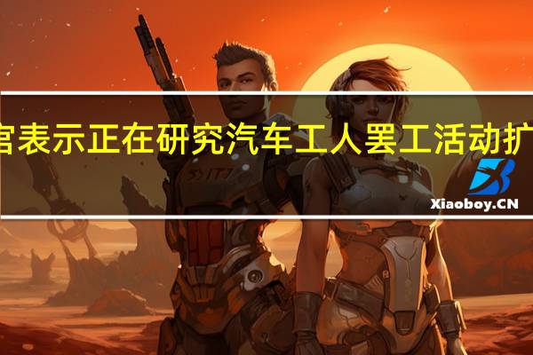美国白宫表示正在研究汽车工人罢工活动扩大的潜在影响
