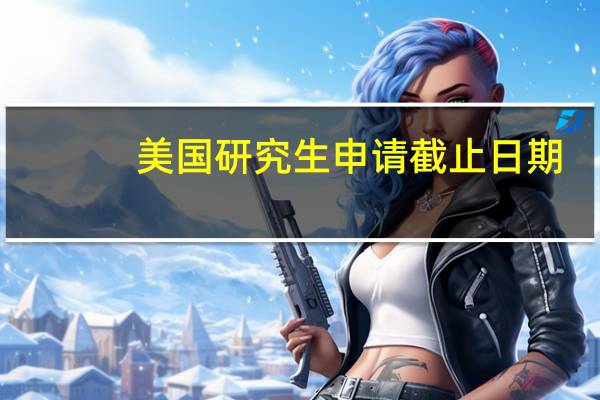 美国研究生申请截止日期(美国研究生申请条件)