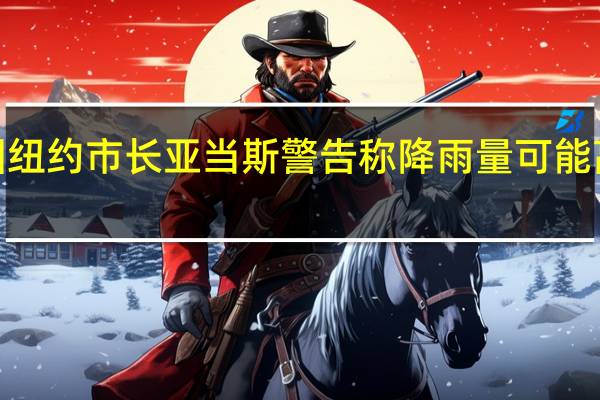 美国纽约市长亚当斯警告称降雨量可能高达8英寸（203.2毫米）