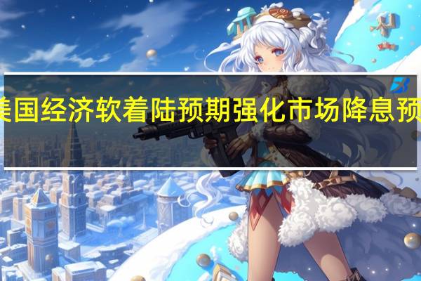 美国经济软着陆预期强化 市场降息预期收敛