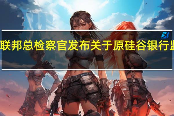 美国联邦总检察官发布关于原硅谷银行（SVB）监管的报告：监管不力应归咎于美联储理事会和旧金山联储
