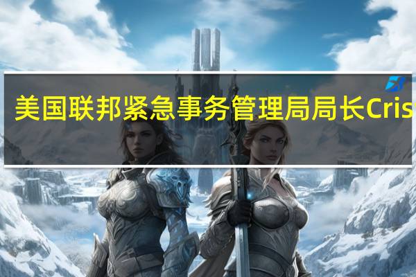 美国联邦紧急事务管理局（FEMA）局长Criswell：FEMA基金可能需要在下一个财年提高