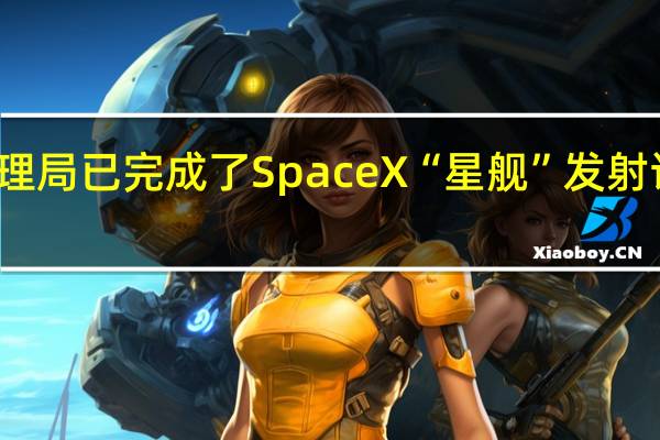 美国联邦航空管理局（FAA）已完成了SpaceX“星舰”发射许可的安全性审查工作