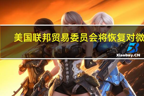 美国联邦贸易委员会（FTC）将恢复对微软-动视公司的行政听证会
