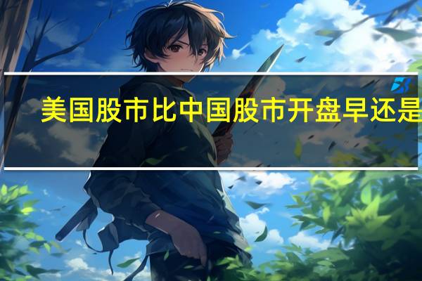 美国股市比中国股市开盘早还是晚（美国股市比中国股市早还是晚）