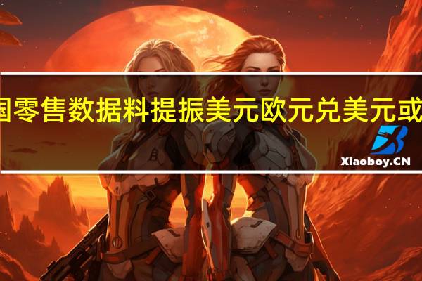 美国零售数据料提振美元欧元兑美元或继续承压