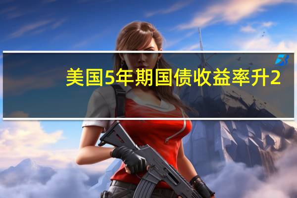 美国5年期国债收益率升2.5个基点至六周高位4.493%