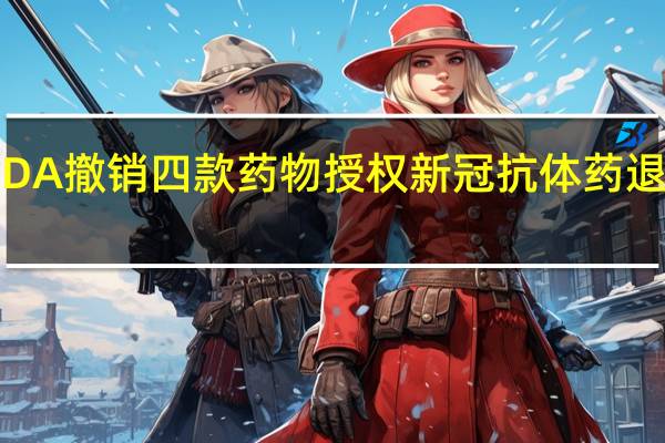 美国FDA撤销四款药物授权 新冠抗体药退出历史舞台