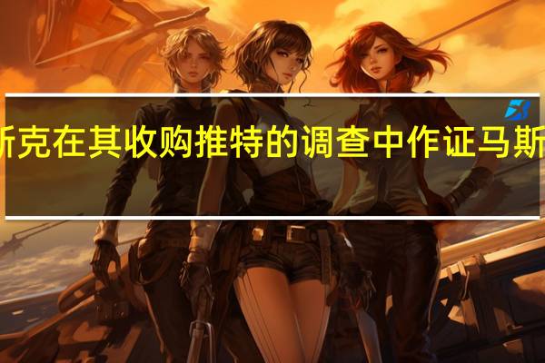 美国SEC要求马斯克在其收购推特的调查中作证 马斯克称SEC亟需全面改革