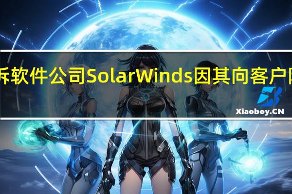 美国SEC起诉软件公司SolarWinds因其向客户隐瞒黑客攻击风险