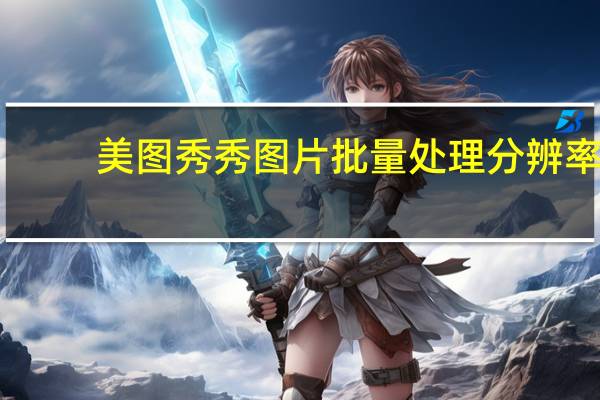 美图秀秀图片批量处理分辨率（美图秀秀图片批量处理）