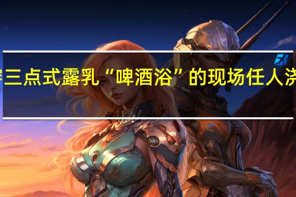 美女穿三点式露乳 “啤酒浴”的现场任人浇灌图片曝光（组图）